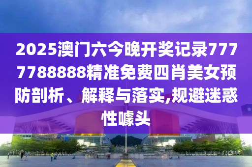 2025澳门六今晚开奖记录7777788888精准免费四肖美女预防剖析、解释与落实,规避迷惑性噱头