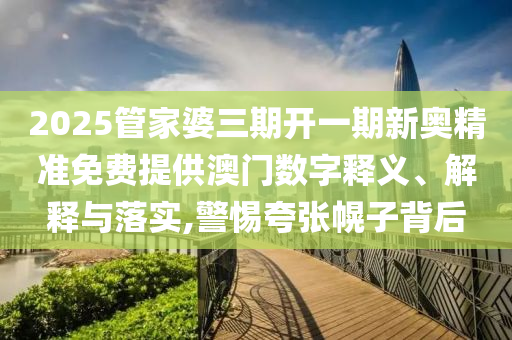 2025管家婆三期开一期新奥精准免费提供澳门数字释义、解释与落实,警惕夸张幌子背后