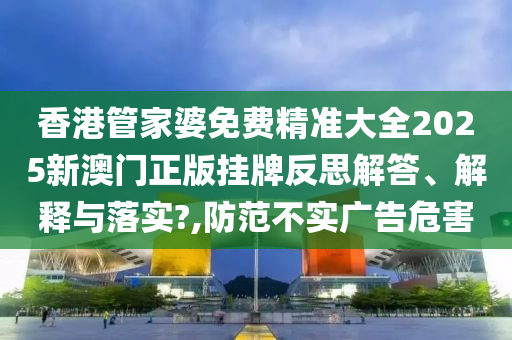 香港管家婆免费精准大全2025新澳门正版挂牌反思解答、解释与落实?,防范不实广告危害