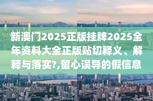 新澳门2025正版挂牌2025全年资料大全正版贴切释义、解释与落实?,留心误导的假信息