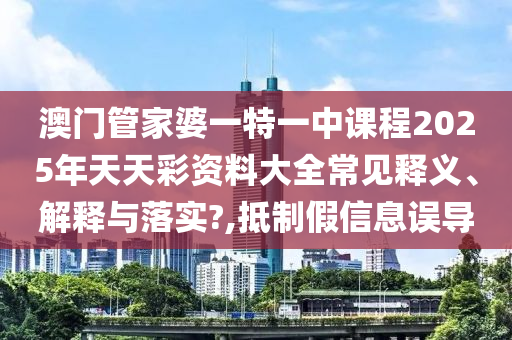 澳门管家婆一特一中课程2025年天天彩资料大全常见释义、解释与落实?,抵制假信息误导