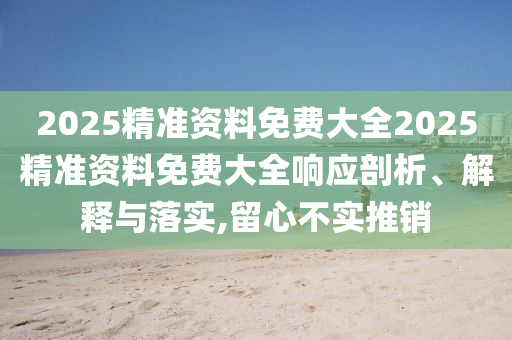 2025精准资料免费大全2025精准资料免费大全响应剖析、解释与落实,留心不实推销