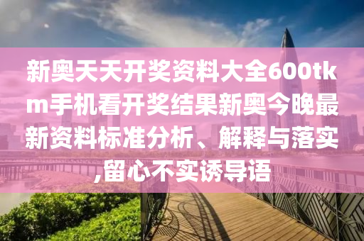 新奥天天开奖资料大全600tkm手机看开奖结果新奥今晚最新资料标准分析、解释与落实,留心不实诱导语