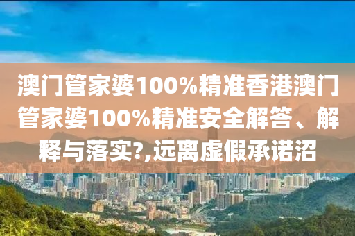 澳门管家婆100%精准香港澳门管家婆100%精准安全解答、解释与落实?,远离虚假承诺沼