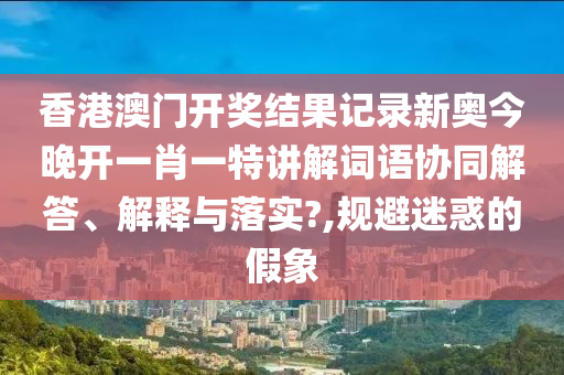 香港澳门开奖结果记录新奥今晚开一肖一特讲解词语协同解答、解释与落实?,规避迷惑的假象