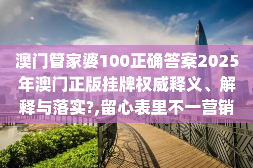 澳门管家婆100正确答案2025年澳门正版挂牌权威释义、解释与落实?,留心表里不一营销