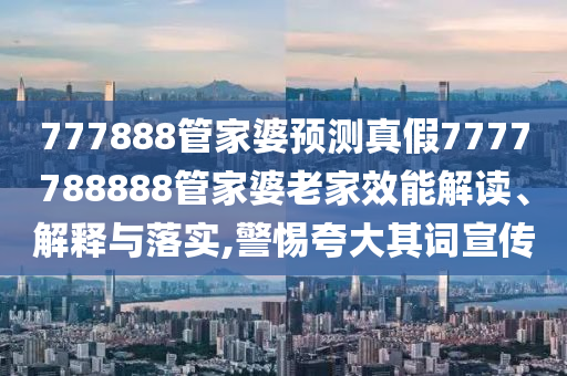 777888管家婆预测真假7777788888管家婆老家效能解读、解释与落实,警惕夸大其词宣传