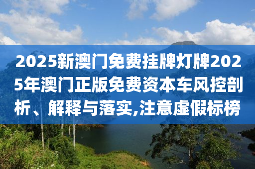 2025新澳门免费挂牌灯牌2025年澳门正版免费资本车风控剖析、解释与落实,注意虚假标榜