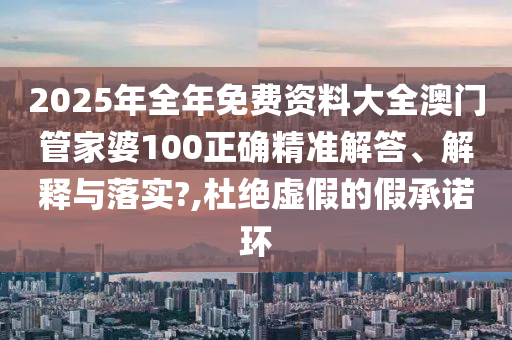 2025年全年免费资料大全澳门管家婆100正确精准解答、解释与落实?,杜绝虚假的假承诺环