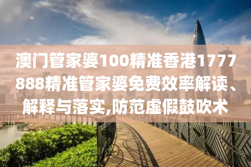 澳门管家婆100精准香港1777888精准管家婆免费效率解读、解释与落实,防范虚假鼓吹术