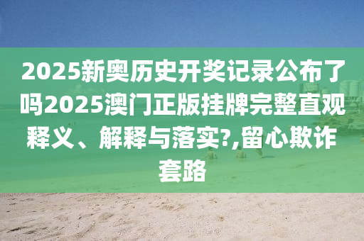 2025新奥历史开奖记录公布了吗2025澳门正版挂牌完整直观释义、解释与落实?,留心欺诈套路