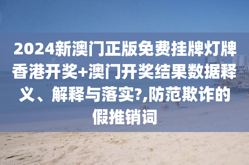 2024新澳门正版免费挂牌灯牌香港开奖+澳门开奖结果数据释义、解释与落实?,防范欺诈的假推销词