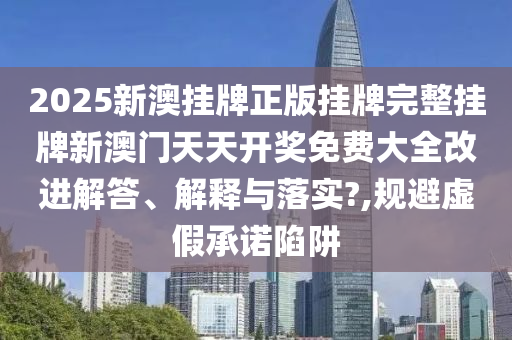 2025新澳挂牌正版挂牌完整挂牌新澳门天天开奖免费大全改进解答、解释与落实?,规避虚假承诺陷阱