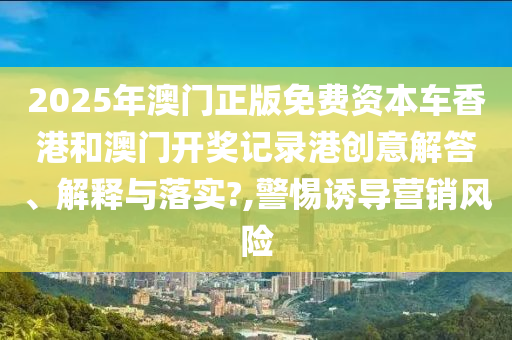 2025年澳门正版免费资本车香港和澳门开奖记录港创意解答、解释与落实?,警惕诱导营销风险