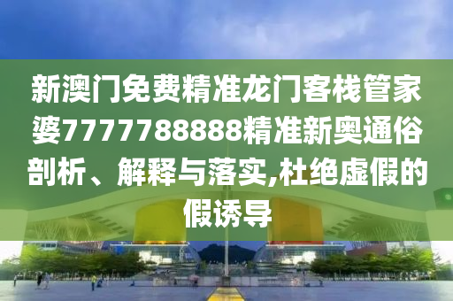 新澳门免费精准龙门客栈管家婆7777788888精准新奥通俗剖析、解释与落实,杜绝虚假的假诱导