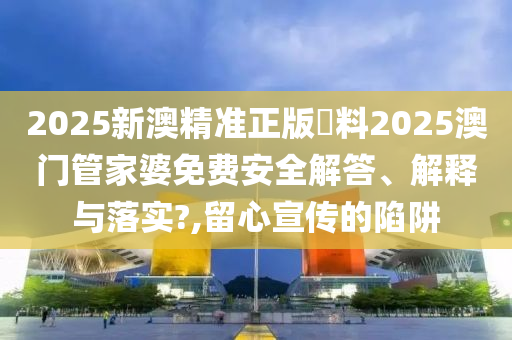2025新澳精准正版資料2025澳门管家婆免费安全解答、解释与落实?,留心宣传的陷阱