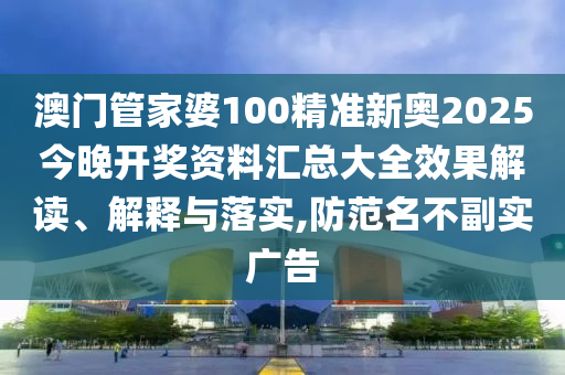 澳门管家婆100精准新奥2025今晚开奖资料汇总大全效果解读、解释与落实,防范名不副实广告