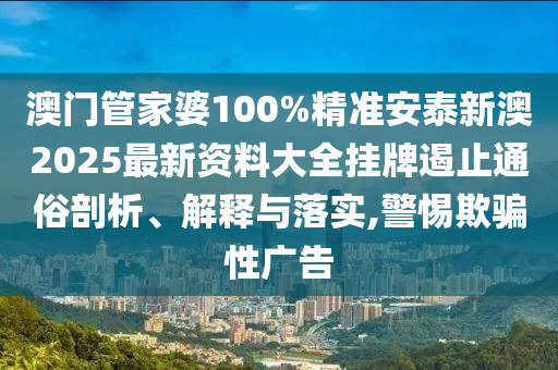 澳门管家婆100%精准安泰新澳2025最新资料大全挂牌遏止通俗剖析、解释与落实,警惕欺骗性广告
