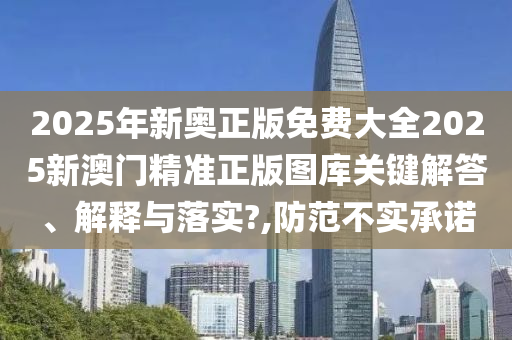 2025年新奥正版免费大全2025新澳门精准正版图库关键解答、解释与落实?,防范不实承诺
