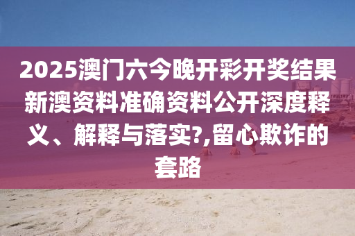 2025澳门六今晚开彩开奖结果新澳资料准确资料公开深度释义、解释与落实?,留心欺诈的套路
