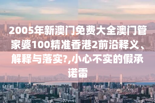 2005年新澳门免费大全澳门管家婆100精准香港2前沿释义、解释与落实?,小心不实的假承诺雷