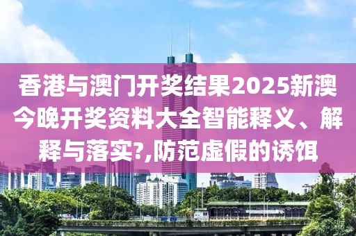 香港与澳门开奖结果2025新澳今晚开奖资料大全智能释义、解释与落实?,防范虚假的诱饵