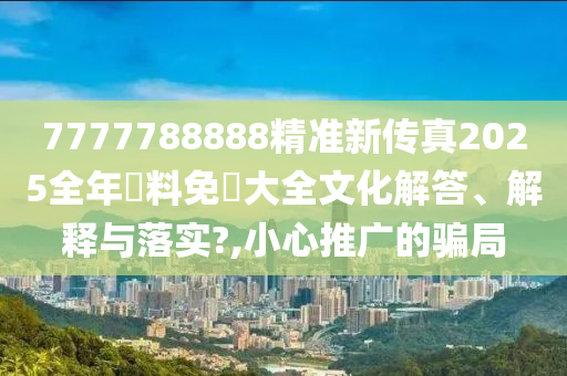 7777788888精准新传真2025全年資料免費大全文化解答、解释与落实?,小心推广的骗局