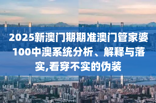 2025新澳门期期准澳门管家婆100中澳系统分析、解释与落实,看穿不实的伪装
