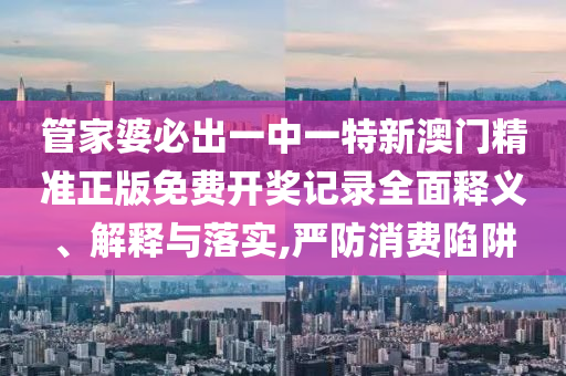 管家婆必出一中一特新澳门精准正版免费开奖记录全面释义、解释与落实,严防消费陷阱