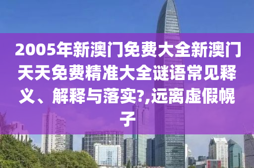 2005年新澳门免费大全新澳门天天免费精准大全谜语常见释义、解释与落实?,远离虚假幌子