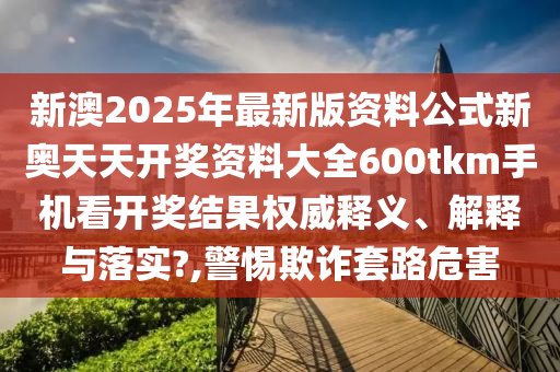 新澳2025年最新版资料公式新奥天天开奖资料大全600tkm手机看开奖结果权威释义、解释与落实?,警惕欺诈套路危害