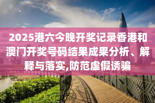 2025港六今晚开奖记录香港和澳门开奖号码结果成果分析、解释与落实,防范虚假诱骗