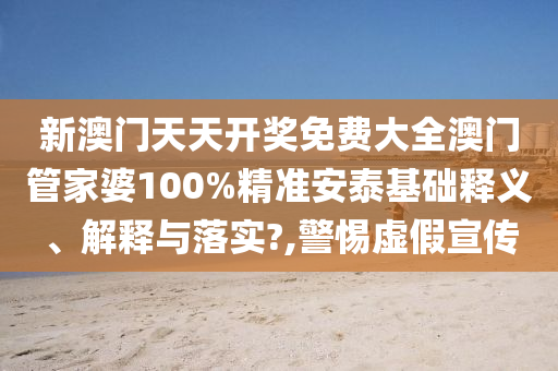 新澳门天天开奖免费大全澳门管家婆100%精准安泰基础释义、解释与落实?,警惕虚假宣传