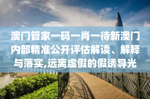 澳门管家一码一肖一待新澳门内部精准公开评估解读、解释与落实,远离虚假的假诱导光