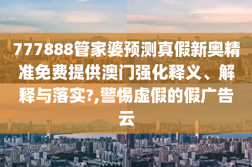 777888管家婆预测真假新奥精准免费提供澳门强化释义、解释与落实?,警惕虚假的假广告云