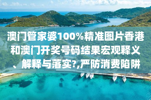 澳门管家婆100%精准图片香港和澳门开奖号码结果宏观释义、解释与落实?,严防消费陷阱