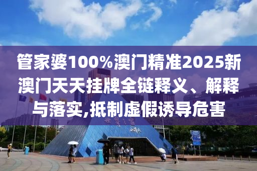 管家婆100%澳门精准2025新澳门天天挂牌全链释义、解释与落实,抵制虚假诱导危害