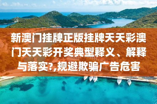 新澳门挂牌正版挂牌天天彩澳门天天彩开奖典型释义、解释与落实?,规避欺骗广告危害