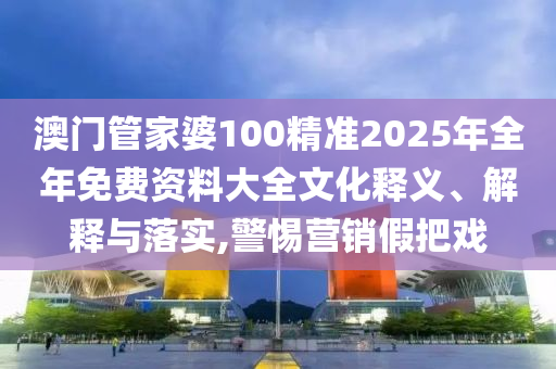 澳门管家婆100精准2025年全年免费资料大全文化释义、解释与落实,警惕营销假把戏