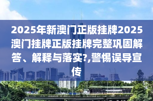 2025年新澳门正版挂牌2025澳门挂牌正版挂牌完整巩固解答、解释与落实?,警惕误导宣传