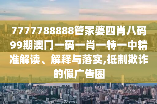 7777788888管家婆四肖八码99期澳冂一码一肖一特一中精准解读、解释与落实,抵制欺诈的假广告圈