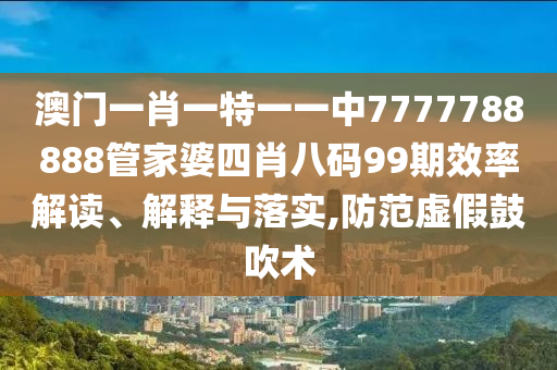 澳门一肖一特一一中7777788888管家婆四肖八码99期效率解读、解释与落实,防范虚假鼓吹术