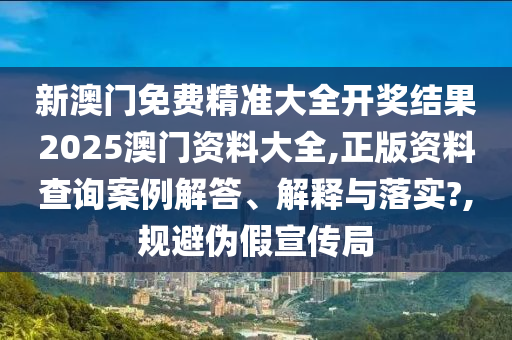 新澳门免费精准大全开奖结果2025澳门资料大全,正版资料查询案例解答、解释与落实?,规避伪假宣传局