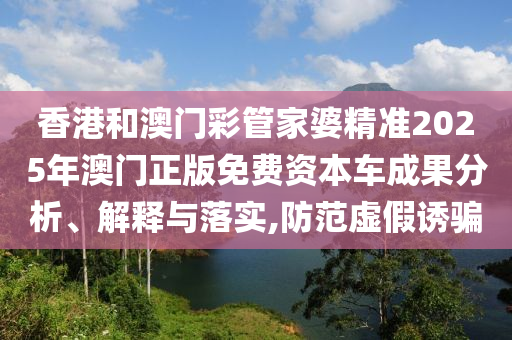 香港和澳门彩管家婆精准2025年澳门正版免费资本车成果分析、解释与落实,防范虚假诱骗