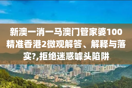 新澳一消一马澳门管家婆100精准香港2微观解答、解释与落实?,拒绝迷惑噱头陷阱