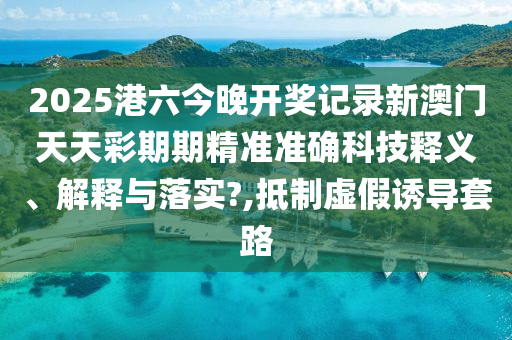 2025港六今晚开奖记录新澳门天天彩期期精准准确科技释义、解释与落实?,抵制虚假诱导套路