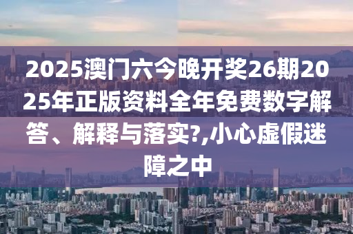 2025澳门六今晚开奖26期2025年正版资料全年免费数字解答、解释与落实?,小心虚假迷障之中
