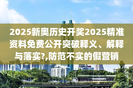2025新奥历史开奖2025精准资料免费公开突破释义、解释与落实?,防范不实的假营销