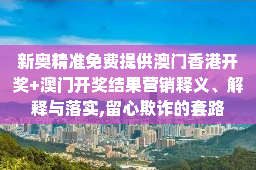 新奥精准免费提供澳门香港开奖+澳门开奖结果营销释义、解释与落实,留心欺诈的套路