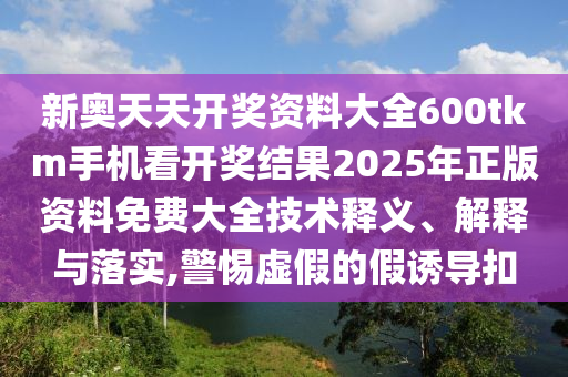 新奥天天开奖资料大全600tkm手机看开奖结果2025年正版资料免费大全技术释义、解释与落实,警惕虚假的假诱导扣
